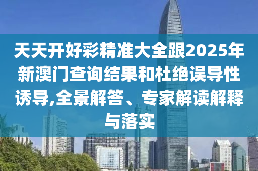 天天开好彩精准大全跟2025年新澳门查询结果和杜绝误导性诱导,全景解答、专家解读解释与落实