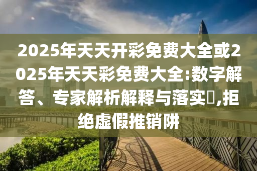 2025年天天开彩免费大全或2025年天天彩免费大全:数字解答、专家解析解释与落实,拒绝虚假推销阱